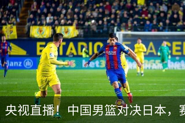 央视直播！中国男篮对决日本，赛前传来三大利好，赢球进入决赛指日可待